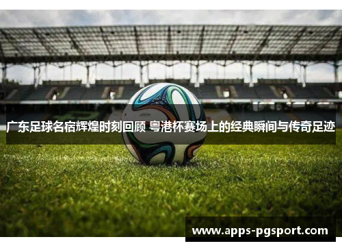 广东足球名宿辉煌时刻回顾 粤港杯赛场上的经典瞬间与传奇足迹