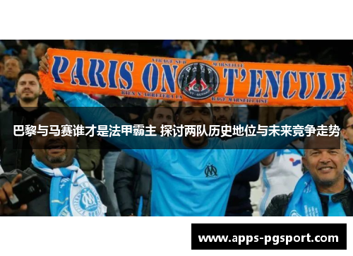 巴黎与马赛谁才是法甲霸主 探讨两队历史地位与未来竞争走势