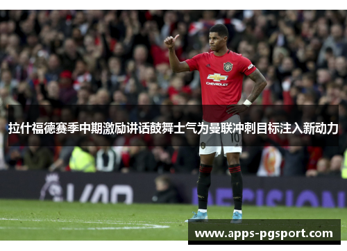 拉什福德赛季中期激励讲话鼓舞士气为曼联冲刺目标注入新动力