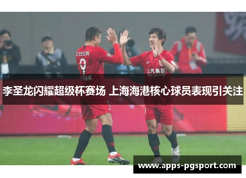 李圣龙闪耀超级杯赛场 上海海港核心球员表现引关注