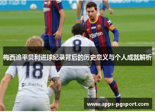 梅西追平贝利进球纪录背后的历史意义与个人成就解析