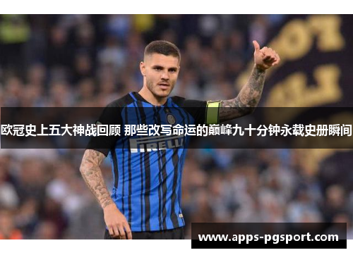 欧冠史上五大神战回顾 那些改写命运的巅峰九十分钟永载史册瞬间